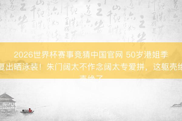2026世界杯赛事竞猜中国官网 50岁港姐季军复出晒泳装！朱门阔太不作念阔太专爱拼，这躯壳绝了