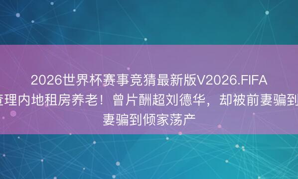 2026世界杯赛事竞猜最新版V2026.FIFA 港星曹查理内地租房养老！曾片酬超刘德华，却被前妻骗到倾家荡产