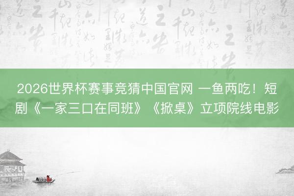 2026世界杯赛事竞猜中国官网 一鱼两吃！短剧《一家三口在同班》《掀桌》立项院线电影