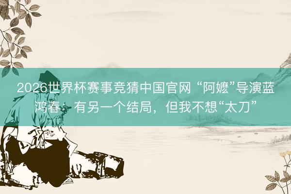 2026世界杯赛事竞猜中国官网 “阿嬷”导演蓝鸿春：有另一个结局，但我不想“太刀”