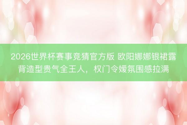 2026世界杯赛事竞猜官方版 欧阳娜娜银裙露背造型贵气全王人，权门令嫒氛围感拉满