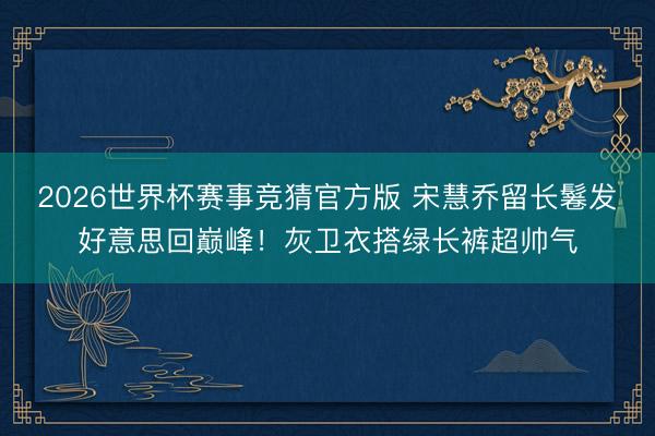 2026世界杯赛事竞猜官方版 宋慧乔留长鬈发好意思回巅峰！灰卫衣搭绿长裤超帅气