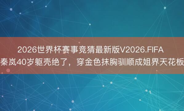 2026世界杯赛事竞猜最新版V2026.FIFA 秦岚40岁躯壳绝了,穿金色抹胸驯顺成姐界天花板