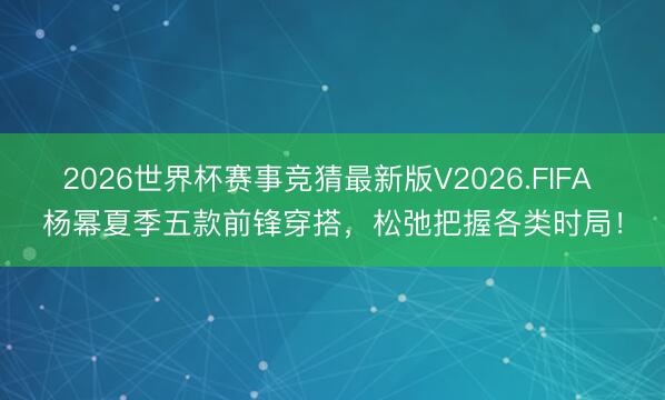 2026世界杯赛事竞猜最新版V2026.FIFA 杨幂夏季五款前锋穿搭,松弛把握各类时局!