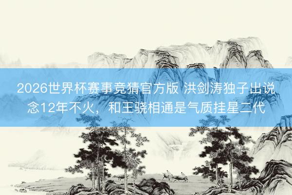 2026世界杯赛事竞猜官方版 洪剑涛独子出说念12年不火,和王骁相通是气质挂星二代