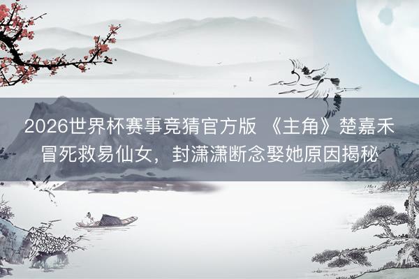 2026世界杯赛事竞猜官方版 《主角》楚嘉禾冒死救易仙女,封潇潇断念娶她原因揭秘