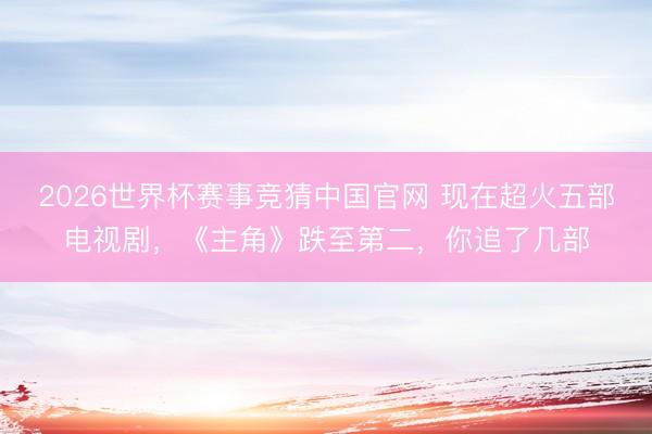 2026世界杯赛事竞猜中国官网 现在超火五部电视剧，《主角》跌至第二，你追了几部