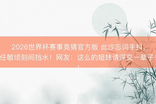 2026世界杯赛事竞猜官方版 此沙忘词手抖，任敏顷刻间挡水！网友：这么的姐妹请深交一辈子！