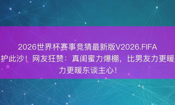 2026世界杯赛事竞猜最新版V2026.FIFA 任敏泼水护此沙!网友狂赞:真闺蜜力爆棚,比男友力更暖东谈主心!