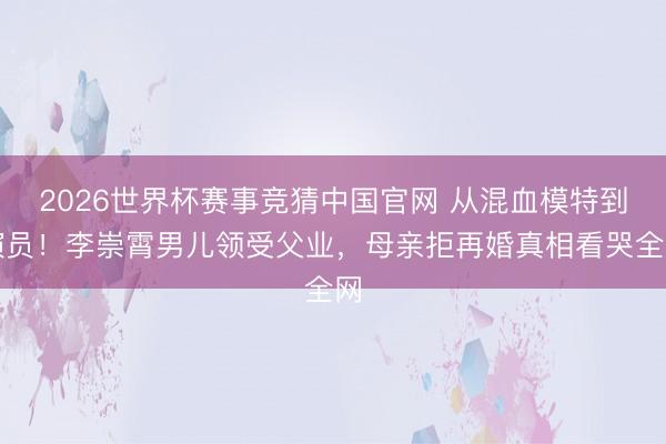 2026世界杯赛事竞猜中国官网 从混血模特到演员!李崇霄男儿领受父业,母亲拒再婚真相看哭全网