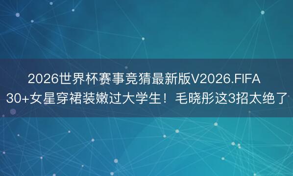 2026世界杯赛事竞猜最新版V2026.FIFA 30+女星穿裙装嫩过大学生！毛晓彤这3招太绝了