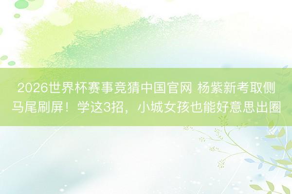 2026世界杯赛事竞猜中国官网 杨紫新考取侧马尾刷屏！学这3招，小城女孩也能好意思出圈