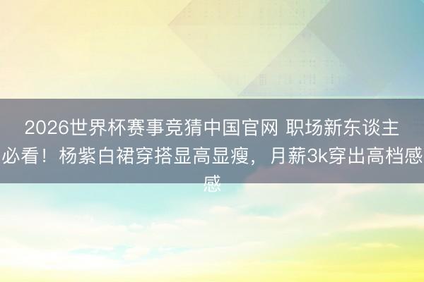 2026世界杯赛事竞猜中国官网 职场新东谈主必看！杨紫白裙穿搭显高显瘦，月薪3k穿出高档感