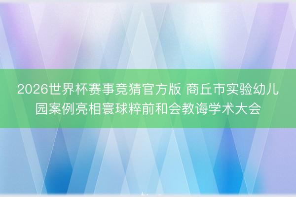 2026世界杯赛事竞猜官方版 商丘市实验幼儿园案例亮相寰球粹前和会教诲学术大会