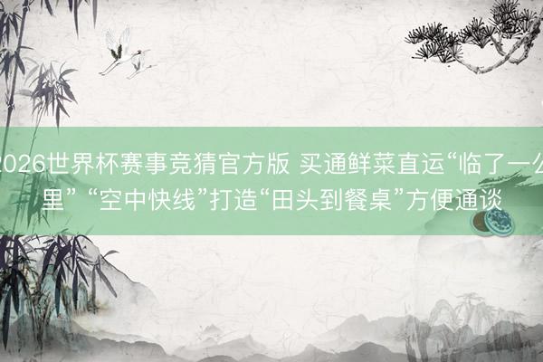2026世界杯赛事竞猜官方版 买通鲜菜直运“临了一公里” “空中快线”打造“田头到餐桌”方便通谈