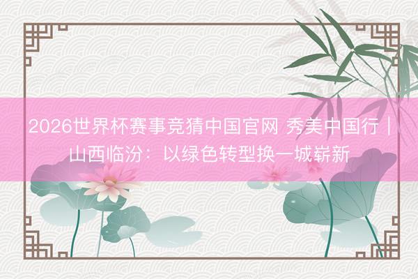 2026世界杯赛事竞猜中国官网 秀美中国行｜山西临汾：以绿色转型换一城崭新