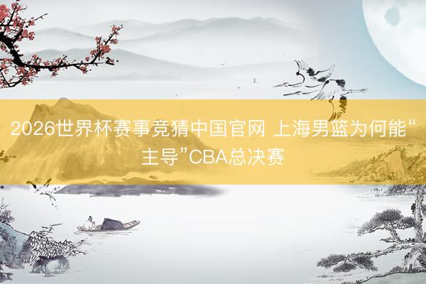 2026世界杯赛事竞猜中国官网 上海男篮为何能“主导”CBA总决赛