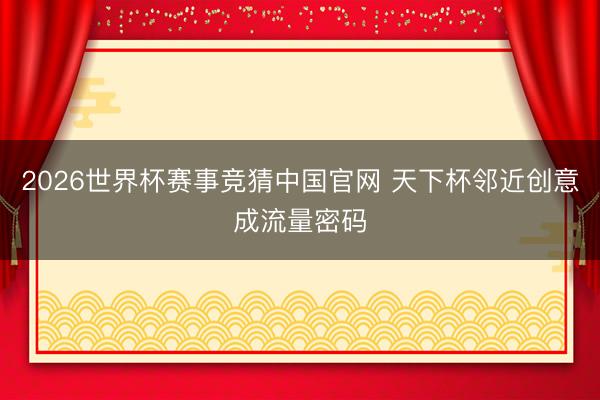 2026世界杯赛事竞猜中国官网 天下杯邻近创意成流量密码