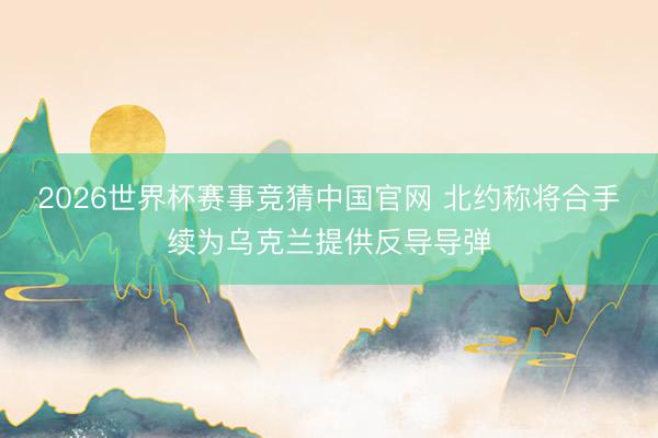 2026世界杯赛事竞猜中国官网 北约称将合手续为乌克兰提供反导导弹