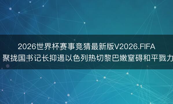 2026世界杯赛事竞猜最新版V2026.FIFA 聚拢国书记长抑遏以色列热切黎巴嫩窒碍和平戮力