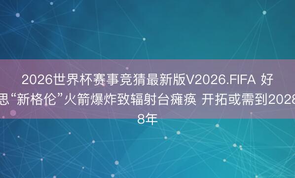 2026世界杯赛事竞猜最新版V2026.FIFA 好意思“新格伦”火箭爆炸致辐射台瘫痪 开拓或需到2028年