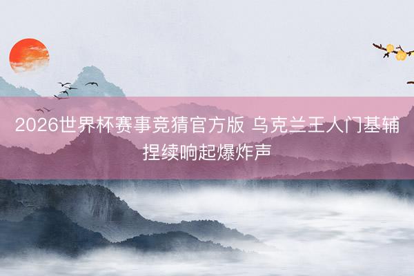 2026世界杯赛事竞猜官方版 乌克兰王人门基辅捏续响起爆炸声