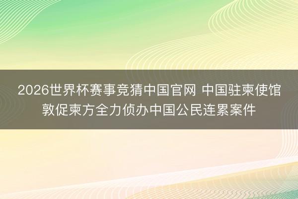2026世界杯赛事竞猜中国官网 中国驻柬使馆敦促柬方全力侦办中国公民连累案件