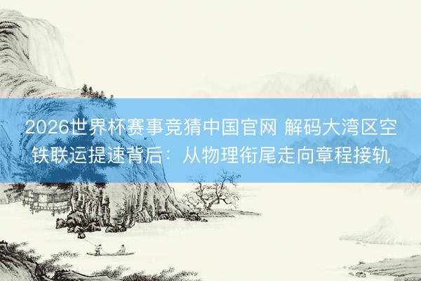 2026世界杯赛事竞猜中国官网 解码大湾区空铁联运提速背后：从物理衔尾走向章程接轨