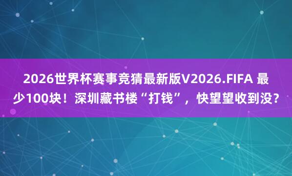 2026世界杯赛事竞猜最新版V2026.FIFA 最少100块！深圳藏书楼“打钱”，快望望收到没？