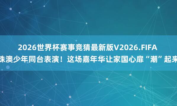 2026世界杯赛事竞猜最新版V2026.FIFA 珠澳少年同台表演！这场嘉年华让家国心扉“潮”起来