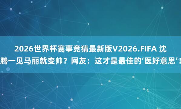 2026世界杯赛事竞猜最新版V2026.FIFA 沈腾一见马丽就变帅？网友：这才是最佳的‘医好意思’！