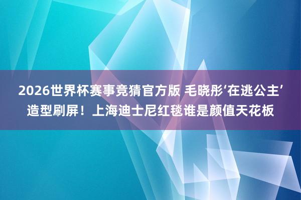 2026世界杯赛事竞猜官方版 毛晓彤‘在逃公主’造型刷屏！上海迪士尼红毯谁是颜值天花板