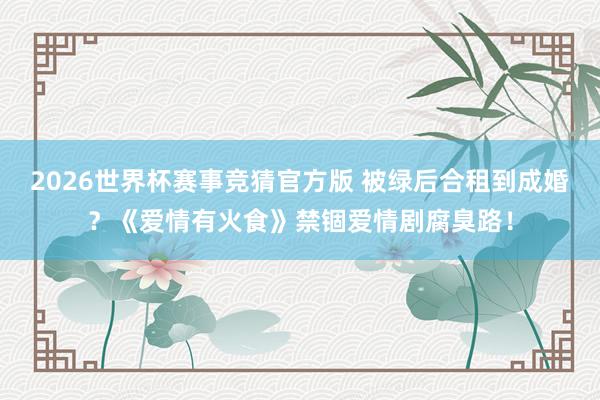 2026世界杯赛事竞猜官方版 被绿后合租到成婚？《爱情有火食》禁锢爱情剧腐臭路！