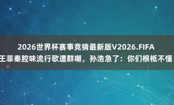 2026世界杯赛事竞猜最新版V2026.FIFA 王菲秦腔味流行歌遭群嘲，孙浩急了：你们根柢不懂！