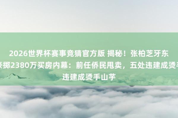 2026世界杯赛事竞猜官方版 揭秘！张柏芝牙东谈主豪掷2380万买房内幕：前任侨民甩卖，五处违建成烫手山芋