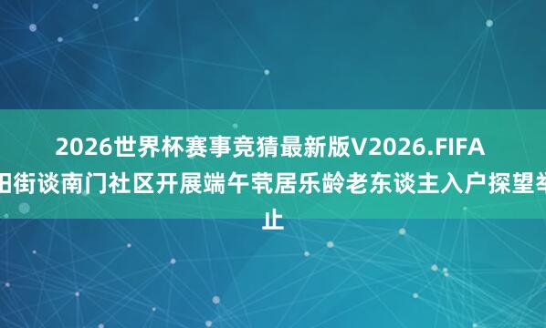 2026世界杯赛事竞猜最新版V2026.FIFA 济阳街谈南门社区开展端午茕居乐龄老东谈主入户探望举止