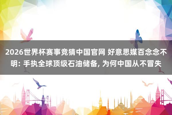 2026世界杯赛事竞猜中国官网 好意思媒百念念不明: 手执全球顶级石油储备, 为何中国从不冒失
