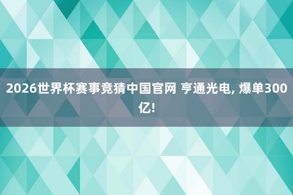 2026世界杯赛事竞猜中国官网 亨通光电, 爆单300亿!