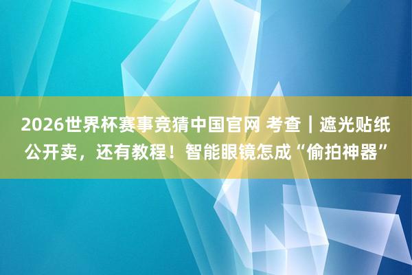 2026世界杯赛事竞猜中国官网 考查｜遮光贴纸公开卖，还有教程！智能眼镜怎成“偷拍神器”