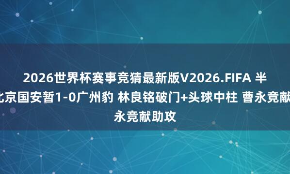 2026世界杯赛事竞猜最新版V2026.FIFA 半场-北京国安暂1-0广州豹 林良铭破门+头球中柱 曹永竞献助攻
