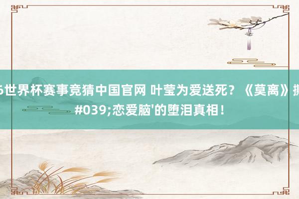2026世界杯赛事竞猜中国官网 叶莹为爱送死？《莫离》撕开'恋爱脑'的堕泪真相！