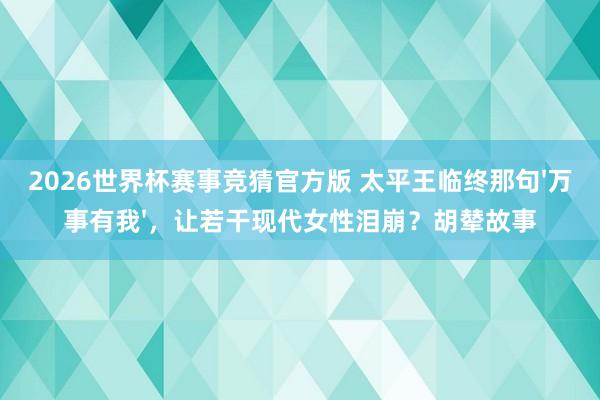 2026世界杯赛事竞猜官方版 太平王临终那句'万事有我'，让若干现代女性泪崩？胡辇故事